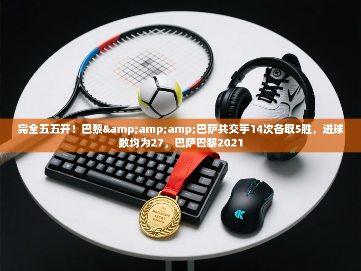 蓝鲸体育足球直播在线观看-完全五五开！巴黎&巴萨共交手14次各取5胜，进球数均为27，巴萨巴黎2021