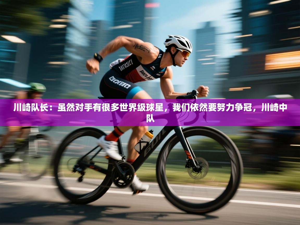 蓝鲸体育足球直播在线观看-川崎队长:虽然对手有很多世界级球星,我们依然要努力争冠,川崎中队 第4张