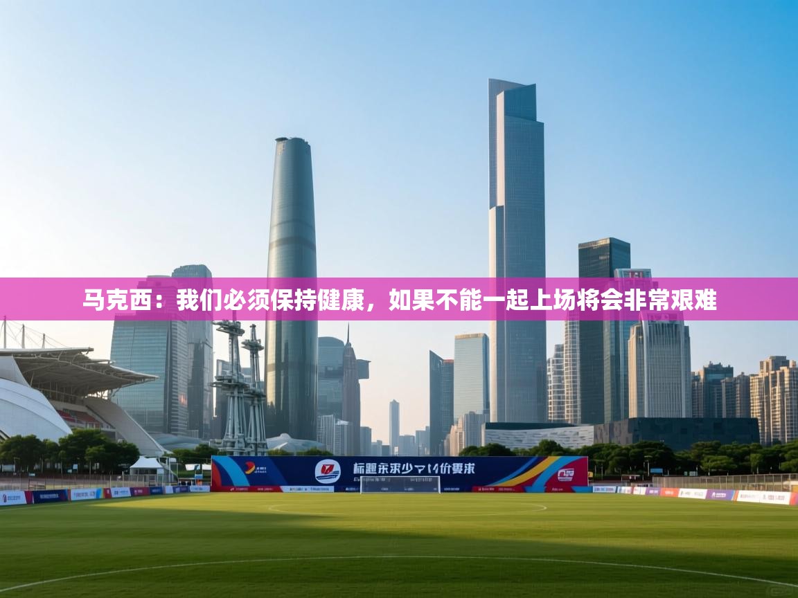 鲸蓝体育苹果-马克西：我们必须保持健康，如果不能一起上场将会非常艰难  第2张